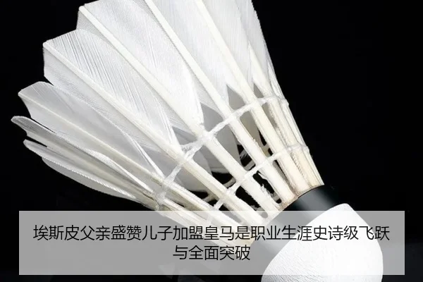 埃斯皮父亲盛赞儿子加盟皇马是职业生涯史诗级飞跃与全面突破 | leyu